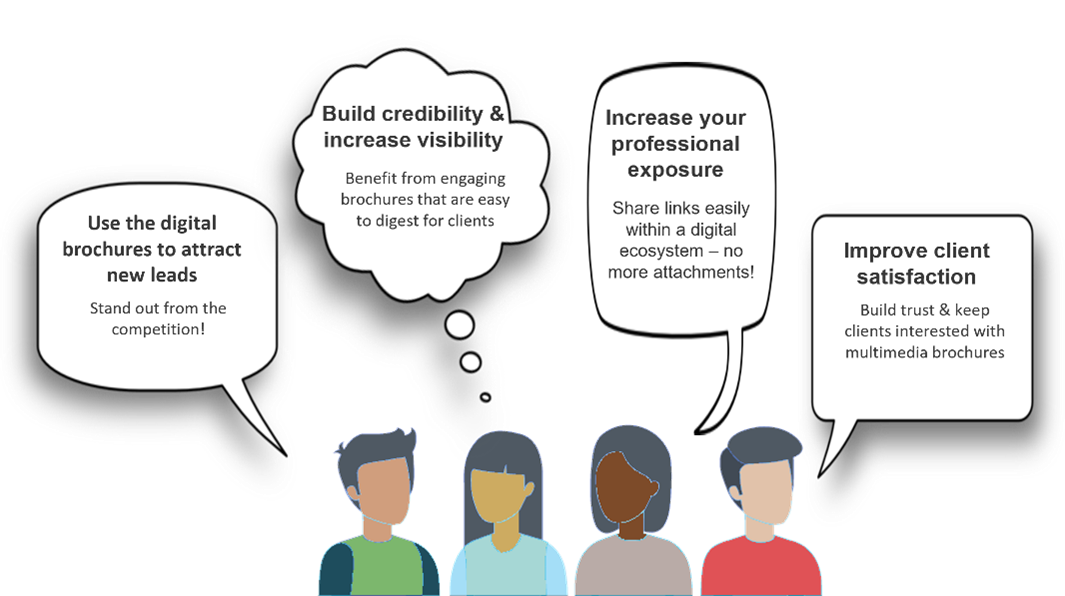 Use the digital brochures to attract new leads. Stand out from the competition. Build credibility & Increase visibility. Benefit from engaging brochures that are easy to digest for clients. Increase your professional exposure. Share links easily within a digital ecosystem - no more attachment! Improve client satisfaction. Build trust & keep clients interested with multimedia brochures.