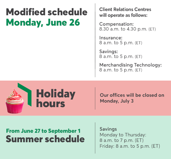 Modified Schedule Monday, June 26 Client Relations Centres will operates as folloews: Compensation 8.30 a.m. to 4.30 p.m. (ET) Insurance 8 a.m. to 5 p.m. (ET) savings  8 a.m. to 5 p.m. (ET) Merchandising Technology  8 a.m. to 5 p.m. (ET) | Holidays hours: our offices will be closed on Monday, July 3 | Summer schedule from June 27 to September 1 Savings Monday to Thursday 8 a.m. to 7 p.m. (ET) Friday  8 a.m. to 5 p.m. (ET)
