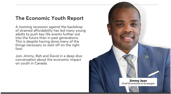 Jimmy Jean Chief Economist & Strategist. The Economic Youth Report. A looming recession against the backdrop of strained affordability has led many young adults to push key life events further out into the future than in past generetions. This is despite having done many of the things necessary to start off on the right foot. Join Jimmy, Reh and David in a deep dive conversation about the economic impact on youth in Canada